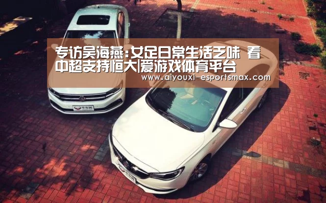 专访吴海燕:女足日常生活乏味 看中超支持恒大|爱游戏体育平台(图1) 爱游戏体育竞猜