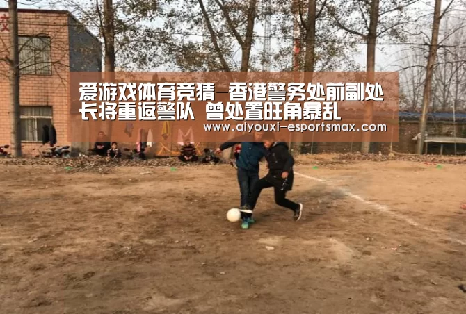 爱游戏体育竞猜-香港警务处前副处长将重返警队 曾处置旺角暴乱(图1) 爱游戏真人平台
